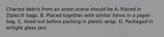 Charred debris from an arson scene should be A. Placed in​ Ziploc® bags. B. Placed together with similar items in a paper bag. C. Aired out before packing in plastic wrap. D. Packaged in airtight glass jars.