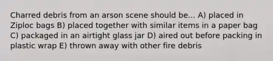 Charred debris from an arson scene should be... A) placed in Ziploc bags B) placed together with similar items in a paper bag C) packaged in an airtight glass jar D) aired out before packing in plastic wrap E) thrown away with other fire debris