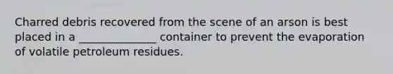 Charred debris recovered from the scene of an arson is best placed in a ______________ container to prevent the evaporation of volatile petroleum residues.