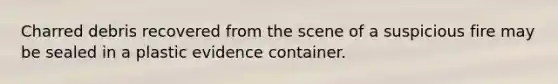 Charred debris recovered from the scene of a suspicious fire may be sealed in a plastic evidence container.