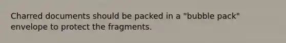 Charred documents should be packed in a "bubble pack" envelope to protect the fragments.