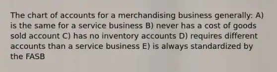 The chart of accounts for a merchandising business generally: A) is the same for a service business B) never has a cost of goods sold account C) has no inventory accounts D) requires different accounts than a service business E) is always standardized by the FASB