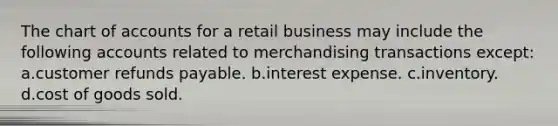 The chart of accounts for a retail business may include the following accounts related to merchandising transactions except: a.customer refunds payable. b.interest expense. c.inventory. d.cost of goods sold.