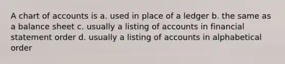 A chart of accounts is a. used in place of a ledger b. the same as a balance sheet c. usually a listing of accounts in financial statement order d. usually a listing of accounts in alphabetical order