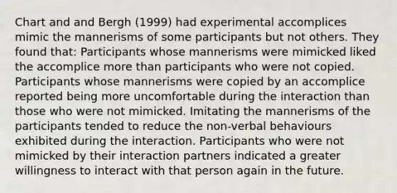 Chart and and Bergh (1999) had experimental accomplices mimic the mannerisms of some participants but not others. They found that: Participants whose mannerisms were mimicked liked the accomplice more than participants who were not copied. Participants whose mannerisms were copied by an accomplice reported being more uncomfortable during the interaction than those who were not mimicked. Imitating the mannerisms of the participants tended to reduce the non-verbal behaviours exhibited during the interaction. Participants who were not mimicked by their interaction partners indicated a greater willingness to interact with that person again in the future.