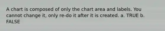 A chart is composed of only the chart area and labels. You cannot change it, only re-do it after it is created. a. TRUE b. FALSE