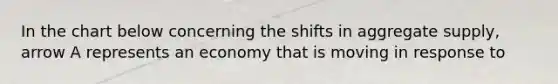 In the chart below concerning the shifts in aggregate supply, arrow A represents an economy that is moving in response to