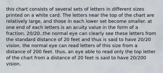 this chart consists of several sets of letters in different sizes printed on a white card. The letters near the top of the chart are relatively large, and those in each lower set become smaller. at one end of each letters is an acuity value in the form of a fraction. 20/20..the normal eye can clearly see these letters from the standard distance of 20 feet and thus is said to have 20/20 vision. the normal eye can read letters of this size from a distance of 200 feet. thus, an eye able to read only the top letter of the chart from a distance of 20 feet is said to have 20/200 vision.