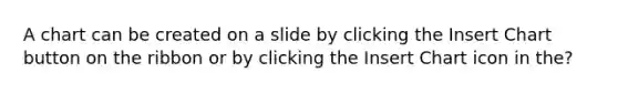 A chart can be created on a slide by clicking the Insert Chart button on the ribbon or by clicking the Insert Chart icon in the?