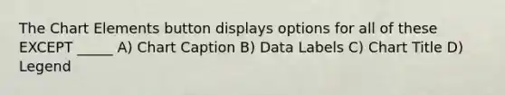 The Chart Elements button displays options for all of these EXCEPT _____ A) Chart Caption B) Data Labels C) Chart Title D) Legend