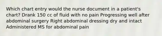 Which chart entry would the nurse document in a patient's chart? Drank 150 cc of fluid with no pain Progressing well after abdominal surgery Right abdominal dressing dry and intact Administered MS for abdominal pain