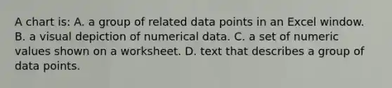 A chart is: A. a group of related data points in an Excel window. B. a visual depiction of numerical data. C. a set of numeric values shown on a worksheet. D. text that describes a group of data points.