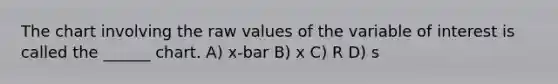 The chart involving the raw values of the variable of interest is called the ______ chart. A) x-bar B) x C) R D) s