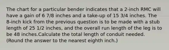 The chart for a particular bender indicates that a 2-inch RMC will have a gain of 6 7/8 inches and a take-up of 15 3/4 inches. The 8-inch kick from the previous question is to be made with a stub length of 25 1/2 inches, and the overall run length of the leg is to be 48 inches.Calculate the total length of conduit needed. (Round the answer to the nearest eighth inch.)