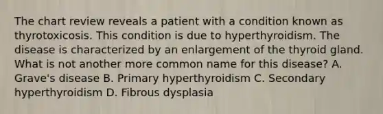 The chart review reveals a patient with a condition known as thyrotoxicosis. This condition is due to hyperthyroidism. The disease is characterized by an enlargement of the thyroid gland. What is not another more common name for this disease? A. Grave's disease B. Primary hyperthyroidism C. Secondary hyperthyroidism D. Fibrous dysplasia