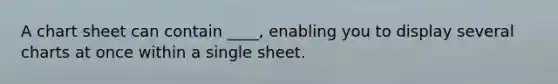 A chart sheet can contain ____, enabling you to display several charts at once within a single sheet.