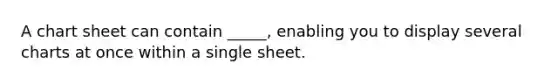 A chart sheet can contain _____, enabling you to display several charts at once within a single sheet.