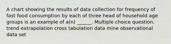 A chart showing the results of data collection for frequency of fast food consumption by each of three head of household age groups is an example of a(n) ______. Multiple choice question. trend extrapolation cross tabulation data mine observational data set