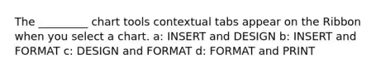 The _________ chart tools contextual tabs appear on the Ribbon when you select a chart. a: INSERT and DESIGN b: INSERT and FORMAT c: DESIGN and FORMAT d: FORMAT and PRINT