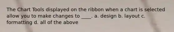 The Chart Tools displayed on the ribbon when a chart is selected allow you to make changes to ____. a. design b. layout c. formatting d. all of the above