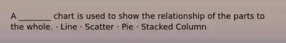 A ________ chart is used to show the relationship of the parts to the whole. · Line · Scatter · Pie · Stacked Column