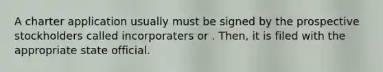 A charter application usually must be signed by the prospective stockholders called incorporaters or . Then, it is filed with the appropriate state official.