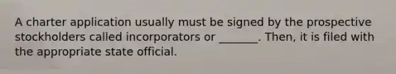 A charter application usually must be signed by the prospective stockholders called incorporators or _______. Then, it is filed with the appropriate state official.