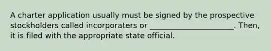 A charter application usually must be signed by the prospective stockholders called incorporaters or ______________________. Then, it is filed with the appropriate state official.