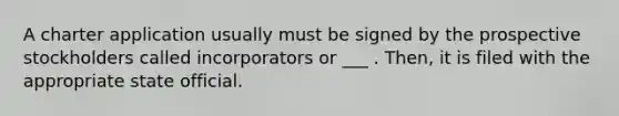 A charter application usually must be signed by the prospective stockholders called incorporators or ___ . Then, it is filed with the appropriate state official.