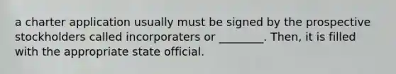 a charter application usually must be signed by the prospective stockholders called incorporaters or ________. Then, it is filled with the appropriate state official.