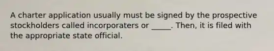 A charter application usually must be signed by the prospective stockholders called incorporaters or _____. Then, it is filed with the appropriate state official.