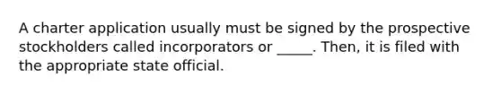 A charter application usually must be signed by the prospective stockholders called incorporators or _____. Then, it is filed with the appropriate state official.