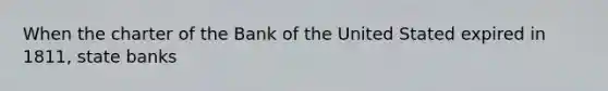 When the charter of the Bank of the United Stated expired in 1811, state banks