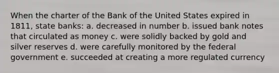 When the charter of the Bank of the United States expired in 1811, state banks: a. decreased in number b. issued bank notes that circulated as money c. were solidly backed by gold and silver reserves d. were carefully monitored by the federal government e. succeeded at creating a more regulated currency