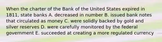 When the charter of the Bank of the United States expired in 1811, state banks A. decreased in number B. issued bank notes that circulated as money C. were solidly backed by gold and silver reserves D. were carefully monitored by the federal government E. succeeded at creating a more regulated currency