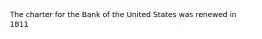 The charter for the Bank of the United States was renewed in 1811