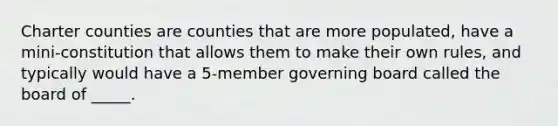 Charter counties are counties that are more populated, have a mini-constitution that allows them to make their own rules, and typically would have a 5-member governing board called the board of _____.