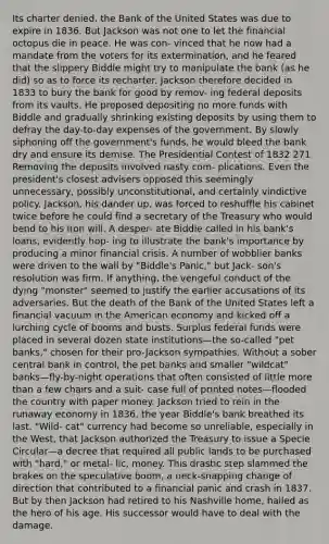 Its charter denied, the Bank of the United States was due to expire in 1836. But Jackson was not one to let the financial octopus die in peace. He was con- vinced that he now had a mandate from the voters for its extermination, and he feared that the slippery Biddle might try to manipulate the bank (as he did) so as to force its recharter. Jackson therefore decided in 1833 to bury the bank for good by remov- ing federal deposits from its vaults. He proposed depositing no more funds with Biddle and gradually shrinking existing deposits by using them to defray the day-to-day expenses of the government. By slowly siphoning off the government's funds, he would bleed the bank dry and ensure its demise. The Presidential Contest of 1832 271 Removing the deposits involved nasty com- plications. Even the president's closest advisers opposed this seemingly unnecessary, possibly unconstitutional, and certainly vindictive policy. Jackson, his dander up, was forced to reshuffle his cabinet twice before he could find a secretary of the Treasury who would bend to his iron will. A desper- ate Biddle called in his bank's loans, evidently hop- ing to illustrate the bank's importance by producing a minor financial crisis. A number of wobblier banks were driven to the wall by "Biddle's Panic," but Jack- son's resolution was firm. If anything, the vengeful conduct of the dying "monster" seemed to justify the earlier accusations of its adversaries. But the death of the Bank of the United States left a financial vacuum in the American economy and kicked off a lurching cycle of booms and busts. Surplus federal funds were placed in several dozen state institutions—the so-called "pet banks," chosen for their pro-Jackson sympathies. Without a sober central bank in control, the pet banks and smaller "wildcat" banks—fly-by-night operations that often consisted of little more than a few chairs and a suit- case full of printed notes—flooded the country with paper money. Jackson tried to rein in the runaway economy in 1836, the year Biddle's bank breathed its last. "Wild- cat" currency had become so unreliable, especially in the West, that Jackson authorized the Treasury to issue a Specie Circular—a decree that required all public lands to be purchased with "hard," or metal- lic, money. This drastic step slammed the brakes on the speculative boom, a neck-snapping change of direction that contributed to a financial panic and crash in 1837. But by then Jackson had retired to his Nashville home, hailed as the hero of his age. His successor would have to deal with the damage.