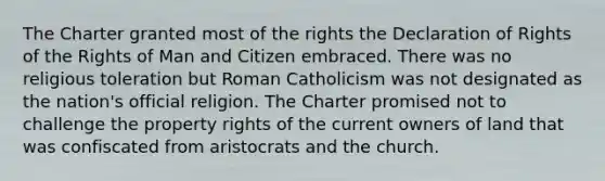 The Charter granted most of the rights the Declaration of Rights of the Rights of Man and Citizen embraced. There was no religious toleration but Roman Catholicism was not designated as the nation's official religion. The Charter promised not to challenge the property rights of the current owners of land that was confiscated from aristocrats and the church.