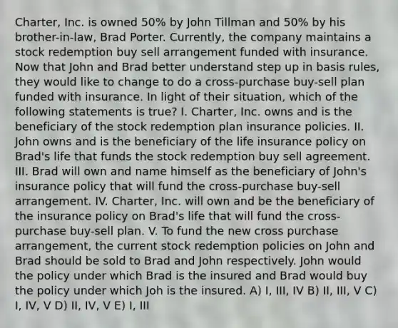 Charter, Inc. is owned 50% by John Tillman and 50% by his brother-in-law, Brad Porter. Currently, the company maintains a stock redemption buy sell arrangement funded with insurance. Now that John and Brad better understand step up in basis rules, they would like to change to do a cross-purchase buy-sell plan funded with insurance. In light of their situation, which of the following statements is true? I. Charter, Inc. owns and is the beneficiary of the stock redemption plan insurance policies. II. John owns and is the beneficiary of the life insurance policy on Brad's life that funds the stock redemption buy sell agreement. III. Brad will own and name himself as the beneficiary of John's insurance policy that will fund the cross-purchase buy-sell arrangement. IV. Charter, Inc. will own and be the beneficiary of the insurance policy on Brad's life that will fund the cross-purchase buy-sell plan. V. To fund the new cross purchase arrangement, the current stock redemption policies on John and Brad should be sold to Brad and John respectively. John would the policy under which Brad is the insured and Brad would buy the policy under which Joh is the insured. A) I, III, IV B) II, III, V C) I, IV, V D) II, IV, V E) I, III