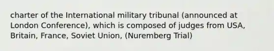 charter of the International military tribunal (announced at London Conference), which is composed of judges from USA, Britain, France, Soviet Union, (Nuremberg Trial)