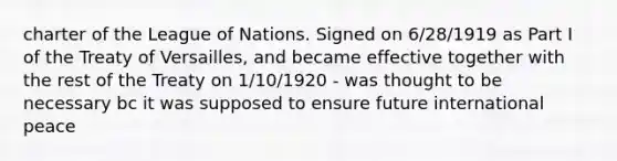 charter of the League of Nations. Signed on 6/28/1919 as Part I of the Treaty of Versailles, and became effective together with the rest of the Treaty on 1/10/1920 - was thought to be necessary bc it was supposed to ensure future international peace