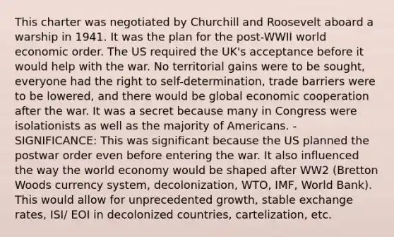 This charter was negotiated by Churchill and Roosevelt aboard a warship in 1941. It was the plan for the post-WWII world economic order. The US required the UK's acceptance before it would help with the war. No territorial gains were to be sought, everyone had the right to self-determination, trade barriers were to be lowered, and there would be global economic cooperation after the war. It was a secret because many in Congress were isolationists as well as the majority of Americans. - SIGNIFICANCE: This was significant because the US planned the postwar order even before entering the war. It also influenced the way the world economy would be shaped after WW2 (Bretton Woods currency system, decolonization, WTO, IMF, World Bank). This would allow for unprecedented growth, stable exchange rates, ISI/ EOI in decolonized countries, cartelization, etc.