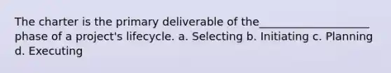 The charter is the primary deliverable of the____________________ phase of a project's lifecycle. a. Selecting b. Initiating c. Planning d. Executing