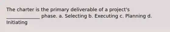 The charter is the primary deliverable of a project's ______________ phase. a. Selecting b. Executing c. Planning d. Initiating