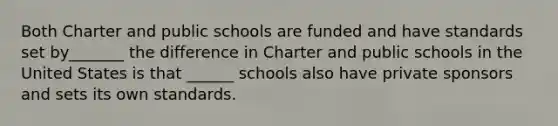 Both Charter and public schools are funded and have standards set by_______ the difference in Charter and public schools in the United States is that ______ schools also have private sponsors and sets its own standards.