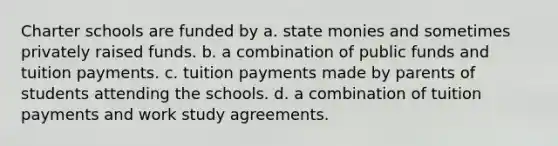 Charter schools are funded by a. state monies and sometimes privately raised funds. b. a combination of public funds and tuition payments. c. tuition payments made by parents of students attending the schools. d. a combination of tuition payments and work study agreements.