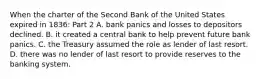 When the charter of the Second Bank of the United States expired in​ 1836: Part 2 A. bank panics and losses to depositors declined. B. it created a central bank to help prevent future bank panics. C. the Treasury assumed the role as lender of last resort. D. there was no lender of last resort to provide reserves to the banking system.