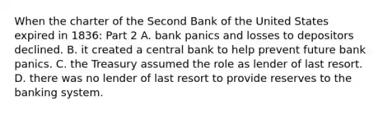 When the charter of the Second Bank of the United States expired in​ 1836: Part 2 A. bank panics and losses to depositors declined. B. it created a central bank to help prevent future bank panics. C. the Treasury assumed the role as lender of last resort. D. there was no lender of last resort to provide reserves to the banking system.