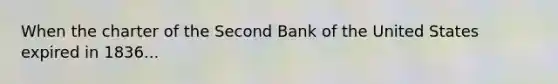 When the charter of the Second Bank of the United States expired in​ 1836...